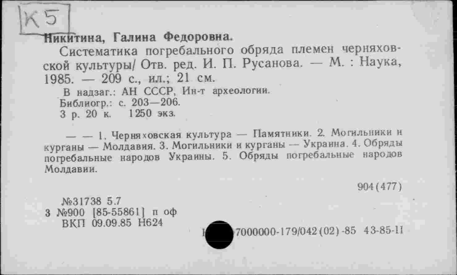 ﻿КЬ I
"Никитина, Галина Федоровна.
Систематика погребального обряда племен Черняховской культуры/ Отв. ред. И. П. Русанова. — М. : Наука, 1985. — 209 с., ил.; 21 см.
В надзаг.: АН СССР, Ин-т археологии.
Библиогр.: с. 203—206.
3 р. 20 к. 1250 экз.
_________1. Черняховская культура — Памятники. 2. Могильники и курганы — Молдавия. 3. Могильники и курганы — Украина. 4. Обряды погребальные народов Украины. 5. Обряды погребальные народов Молдавии.
904(477)
№31738 5.7
3 №900 185-55861] п оф ВКП 09.09.85 Н624
7000000-179/042(021-85 43-85-П